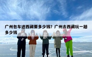 广州包车进西藏要多少钱？广州去西藏玩一趟多少钱