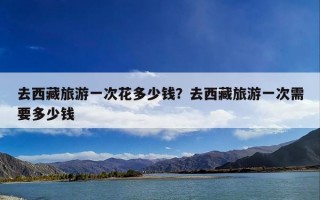 去西藏旅游一次花多少钱？去西藏旅游一次需要多少钱