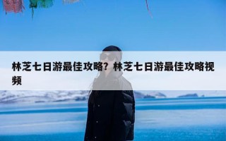 林芝七日游最佳攻略？林芝七日游最佳攻略视频