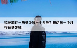 拉萨旅行一般多少钱一个月啊？拉萨玩一个月得花多少钱