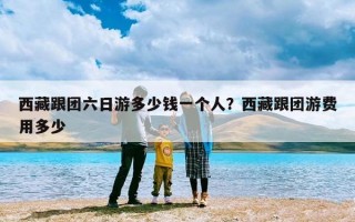 西藏跟团六日游多少钱一个人？西藏跟团游费用多少