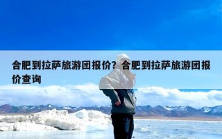 合肥到拉萨旅游团报价？合肥到拉萨旅游团报价查询