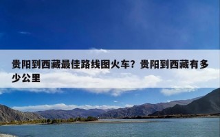 贵阳到西藏最佳路线图火车？贵阳到西藏有多少公里