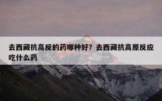 去西藏抗高反的药哪种好？去西藏抗高原反应吃什么药