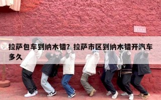 拉萨包车到纳木错？拉萨市区到纳木错开汽车多久