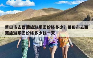 莆田市去西藏旅游跟团价格多少？莆田市去西藏旅游跟团价格多少钱一天