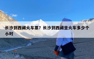 长沙到西藏火车票？长沙到西藏坐火车多少个小时
