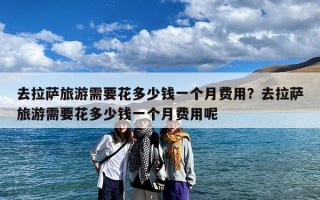 去拉萨旅游需要花多少钱一个月费用？去拉萨旅游需要花多少钱一个月费用呢