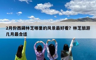 2月份西藏林芝哪里的风景最好看？林芝旅游几月最合适