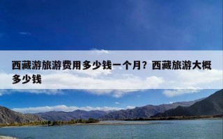 西藏游旅游费用多少钱一个月？西藏旅游大概多少钱