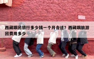 西藏跟团旅行多少钱一个月合适？西藏跟旅游团费用多少