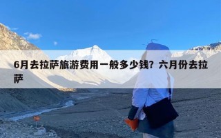 6月去拉萨旅游费用一般多少钱？六月份去拉萨