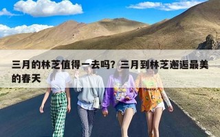 三月的林芝值得一去吗？三月到林芝邂逅最美的春天