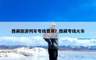 西藏旅游列车专线费用？西藏专线火车
