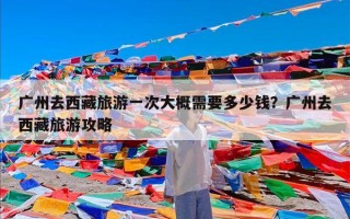 广州去西藏旅游一次大概需要多少钱？广州去西藏旅游攻略