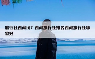 旅行社西藏团？西藏旅行社排名西藏旅行社哪家好