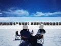 西藏旅游特产有哪些？西藏特产有哪些值得带