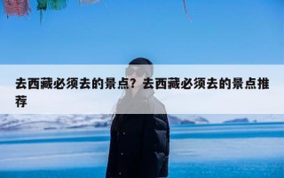 去西藏必须去的景点？去西藏必须去的景点推荐