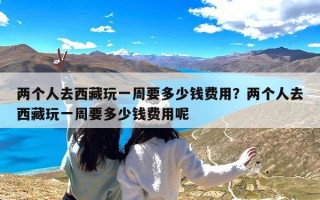 两个人去西藏玩一周要多少钱费用？两个人去西藏玩一周要多少钱费用呢