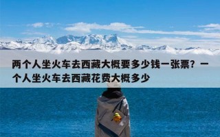 两个人坐火车去西藏大概要多少钱一张票？一个人坐火车去西藏花费大概多少