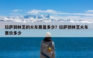 拉萨到林芝的火车票是多少？拉萨到林芝火车票价多少