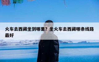 火车去西藏坐到哪里？坐火车去西藏哪条线路最好