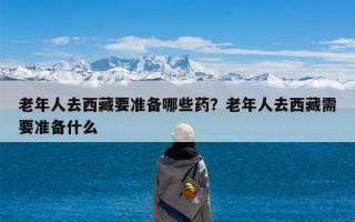 老年人去西藏要准备哪些药？老年人去西藏需要准备什么
