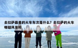 去拉萨最美的火车车次是什么？去拉萨的火车哪趟风景好