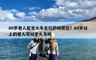 80岁老人能坐火车去拉萨吗现在？80岁以上的老人可以坐火车吗