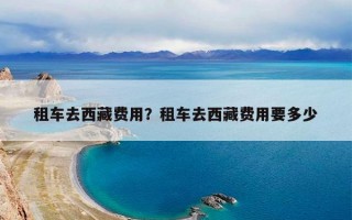 租车去西藏费用？租车去西藏费用要多少