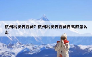 杭州出发去西藏？杭州出发去西藏自驾游怎么走