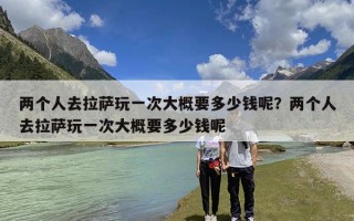 两个人去拉萨玩一次大概要多少钱呢？两个人去拉萨玩一次大概要多少钱呢