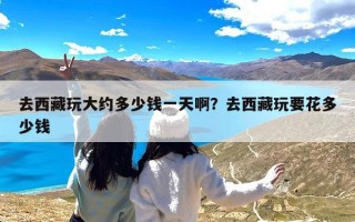 去西藏玩大约多少钱一天啊？去西藏玩要花多少钱