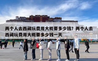两个人去西藏玩费用大概要多少钱？两个人去西藏玩费用大概要多少钱一天