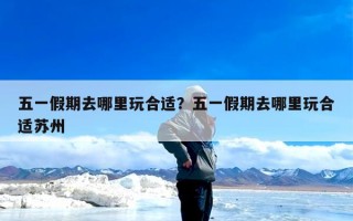 五一假期去哪里玩合适？五一假期去哪里玩合适苏州