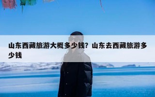 山东西藏旅游大概多少钱？山东去西藏旅游多少钱