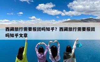 西藏旅行需要报团吗知乎？西藏旅行需要报团吗知乎文章