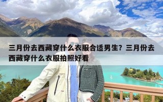 三月份去西藏穿什么衣服合适男生？三月份去西藏穿什么衣服拍照好看