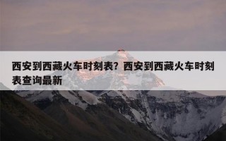 西安到西藏火车时刻表？西安到西藏火车时刻表查询最新