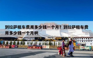 到拉萨租车费用多少钱一个月？到拉萨租车费用多少钱一个月啊