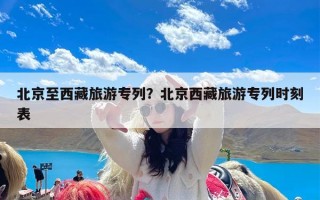 北京至西藏旅游专列？北京西藏旅游专列时刻表