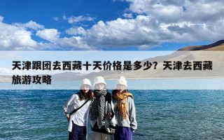 天津跟团去西藏十天价格是多少？天津去西藏旅游攻略