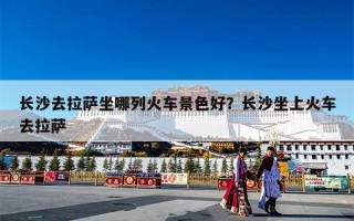 长沙去拉萨坐哪列火车景色好？长沙坐上火车去拉萨