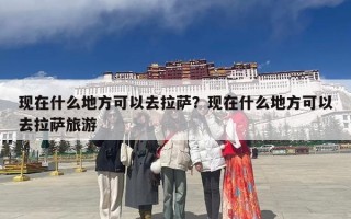 现在什么地方可以去拉萨？现在什么地方可以去拉萨旅游