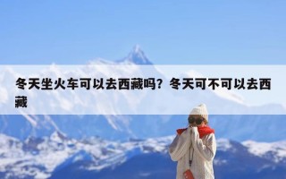 冬天坐火车可以去西藏吗？冬天可不可以去西藏