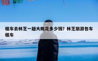 租车去林芝一趟大概花多少钱？林芝旅游包车租车