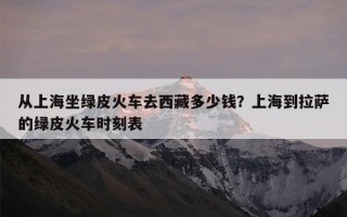 从上海坐绿皮火车去西藏多少钱？上海到拉萨的绿皮火车时刻表