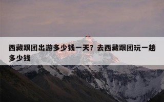 西藏跟团出游多少钱一天？去西藏跟团玩一趟多少钱