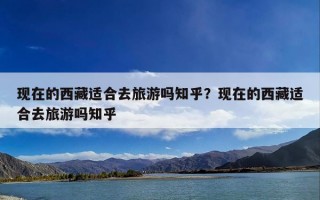 现在的西藏适合去旅游吗知乎？现在的西藏适合去旅游吗知乎