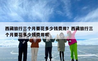 西藏旅行三个月要花多少钱费用？西藏旅行三个月要花多少钱费用呢
